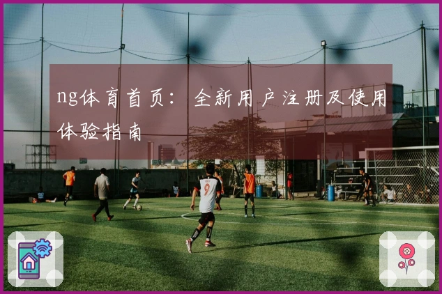ng体育首页：全新用户注册及使用体验指南