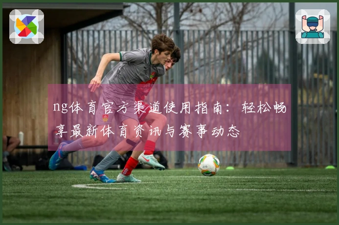 ng体育官方渠道使用指南：轻松畅享最新体育资讯与赛事动态